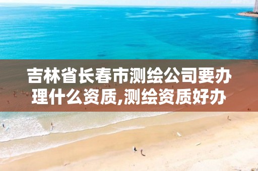 吉林省长春市测绘公司要办理什么资质,测绘资质好办吗。