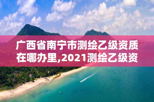 广西省南宁市测绘乙级资质在哪办里,2021测绘乙级资质要求