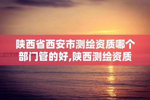 陕西省西安市测绘资质哪个部门管的好,陕西测绘资质单位名单。