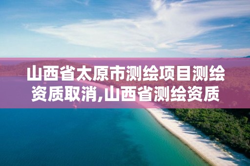 山西省太原市测绘项目测绘资质取消,山西省测绘资质2020