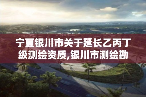 宁夏银川市关于延长乙丙丁级测绘资质,银川市测绘勘察院。