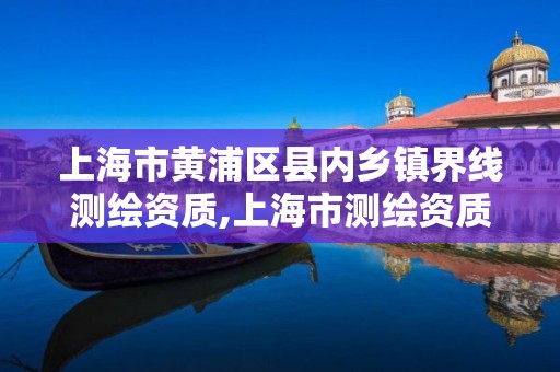 上海市黄浦区县内乡镇界线测绘资质,上海市测绘资质单位名单。