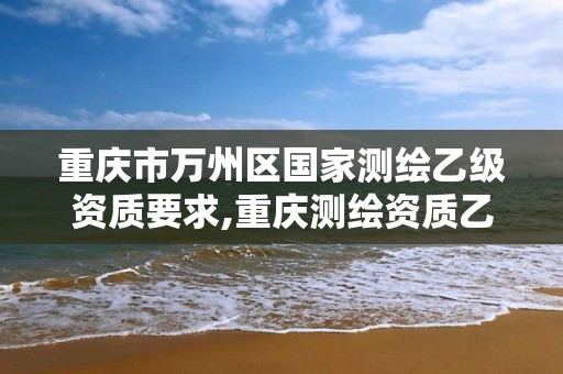 重庆市万州区国家测绘乙级资质要求,重庆测绘资质乙级申报条件