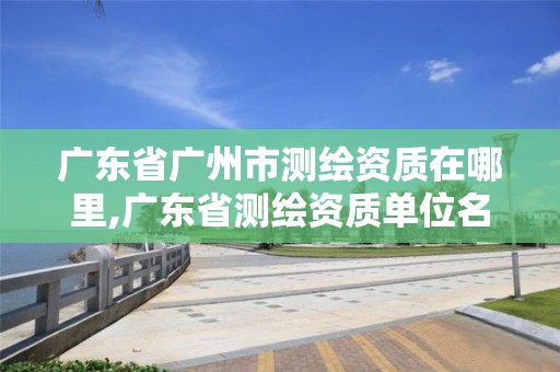 广东省广州市测绘资质在哪里,广东省测绘资质单位名单