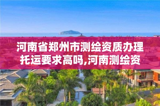 河南省郑州市测绘资质办理托运要求高吗,河南测绘资质查询。