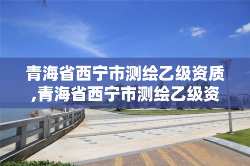 青海省西宁市测绘乙级资质,青海省西宁市测绘乙级资质企业