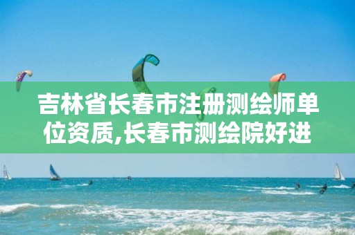 吉林省长春市注册测绘师单位资质,长春市测绘院好进么