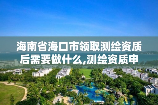 海南省海口市领取测绘资质后需要做什么,测绘资质申请流程。