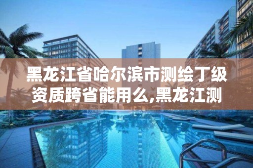 黑龙江省哈尔滨市测绘丁级资质跨省能用么,黑龙江测绘公司乙级资质