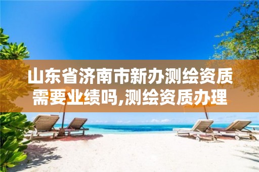 山东省济南市新办测绘资质需要业绩吗,测绘资质办理流程