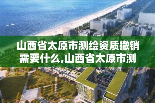 山西省太原市测绘资质撤销需要什么,山西省太原市测绘资质撤销需要什么手续