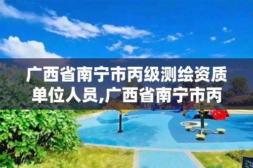 广西省南宁市丙级测绘资质单位人员,广西省南宁市丙级测绘资质单位人员有多少