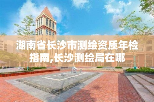 湖南省长沙市测绘资质年检指南,长沙测绘局在哪