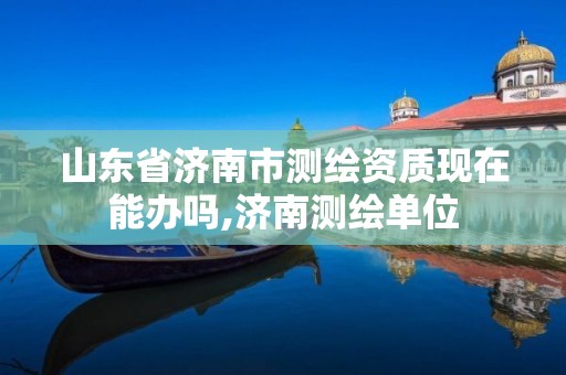 山东省济南市测绘资质现在能办吗,济南测绘单位