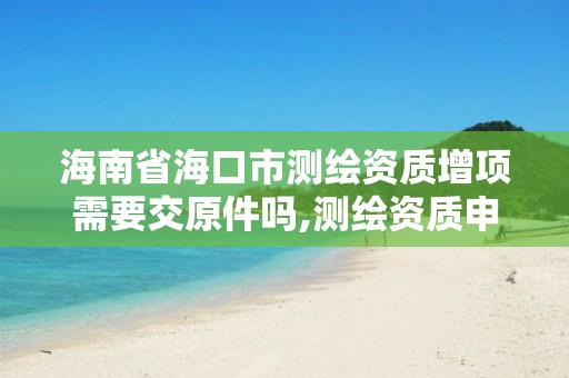 海南省海口市测绘资质增项需要交原件吗,测绘资质申报。