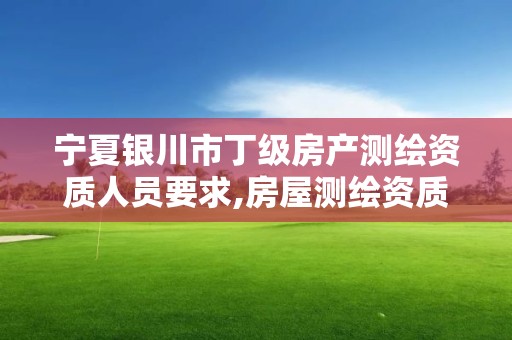 宁夏银川市丁级房产测绘资质人员要求,房屋测绘资质等级