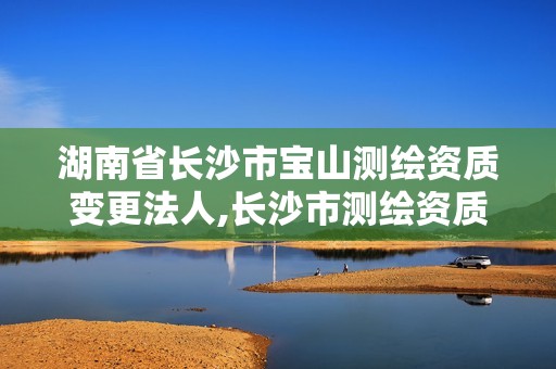 湖南省长沙市宝山测绘资质变更法人,长沙市测绘资质单位名单