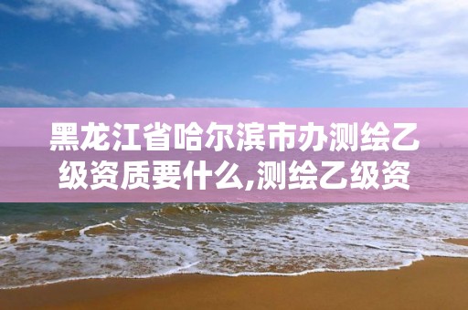 黑龙江省哈尔滨市办测绘乙级资质要什么,测绘乙级资质业务范围。