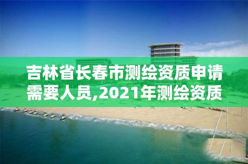 吉林省长春市测绘资质申请需要人员,2021年测绘资质申报条件。