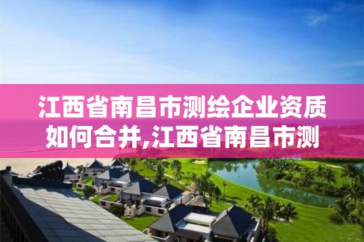 江西省南昌市测绘企业资质如何合并,江西省南昌市测绘企业资质如何合并使用。