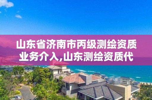 山东省济南市丙级测绘资质业务介入,山东测绘资质代理