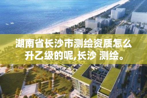 湖南省长沙市测绘资质怎么升乙级的呢,长沙 测绘。