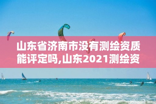 山东省济南市没有测绘资质能评定吗,山东2021测绘资质延期公告