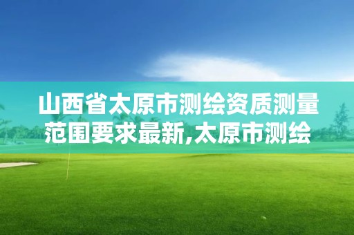 山西省太原市测绘资质测量范围要求最新,太原市测绘研究院单位怎么样