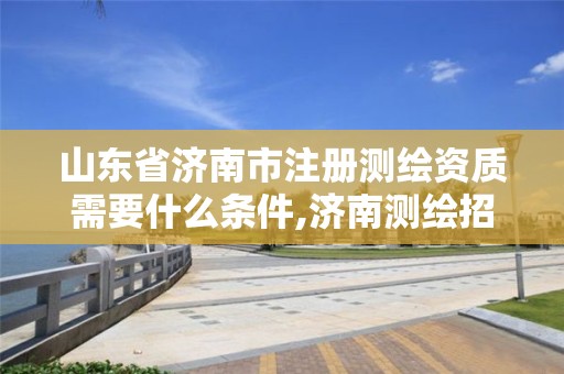 山东省济南市注册测绘资质需要什么条件,济南测绘招聘信息网。