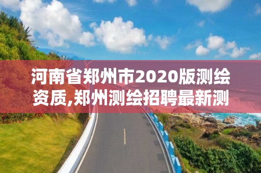 河南省郑州市2020版测绘资质,郑州测绘招聘最新测绘招聘