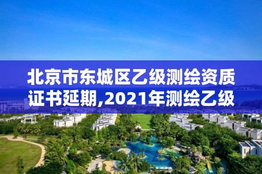 北京市东城区乙级测绘资质证书延期,2021年测绘乙级资质申报制度。