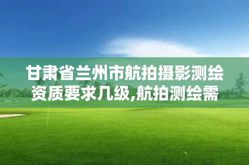 甘肃省兰州市航拍摄影测绘资质要求几级,航拍测绘需要具备什么资质。