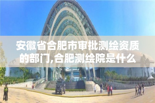 安徽省合肥市审批测绘资质的部门,合肥测绘院是什么单位。