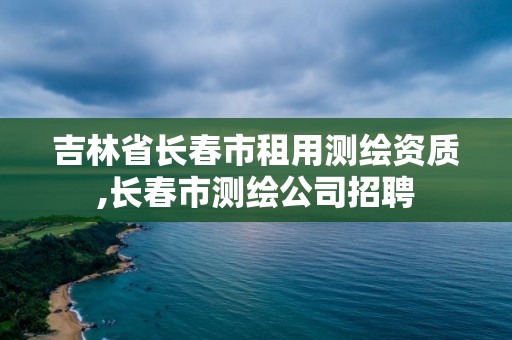 吉林省长春市租用测绘资质,长春市测绘公司招聘