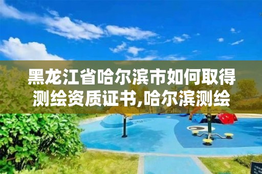 黑龙江省哈尔滨市如何取得测绘资质证书,哈尔滨测绘局在哪。