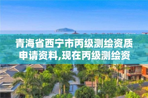 青海省西宁市丙级测绘资质申请资料,现在丙级测绘资质的有效期是多少年了