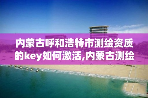 内蒙古呼和浩特市测绘资质的key如何激活,内蒙古测绘资质单位名录