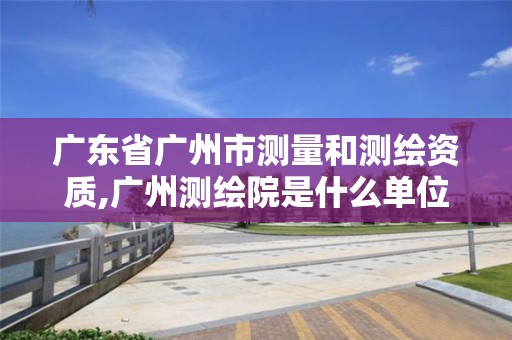 广东省广州市测量和测绘资质,广州测绘院是什么单位