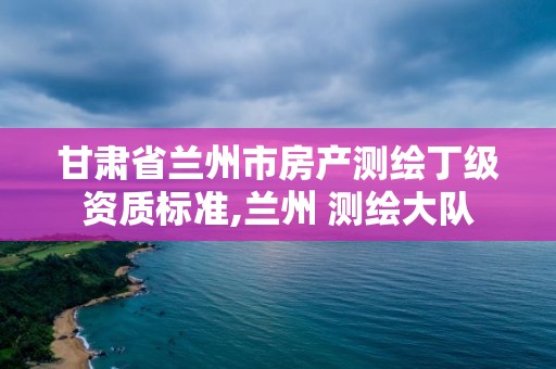 甘肃省兰州市房产测绘丁级资质标准,兰州 测绘大队