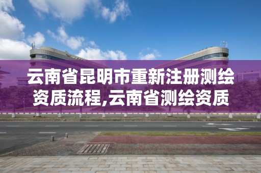 云南省昆明市重新注册测绘资质流程,云南省测绘资质管理办法