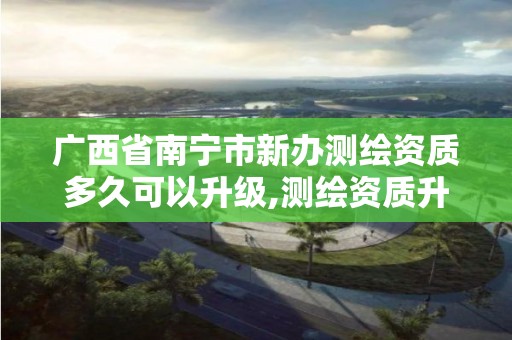 广西省南宁市新办测绘资质多久可以升级,测绘资质升级需要什么条件