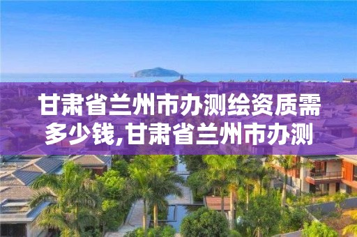 甘肃省兰州市办测绘资质需多少钱,甘肃省兰州市办测绘资质需多少钱一个月。