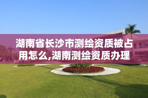 湖南省长沙市测绘资质被占用怎么,湖南测绘资质办理