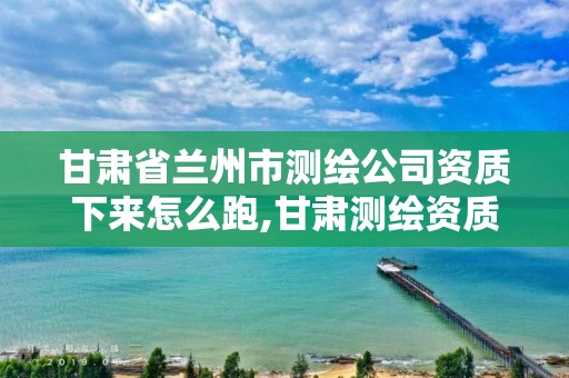 甘肃省兰州市测绘公司资质下来怎么跑,甘肃测绘资质办理。