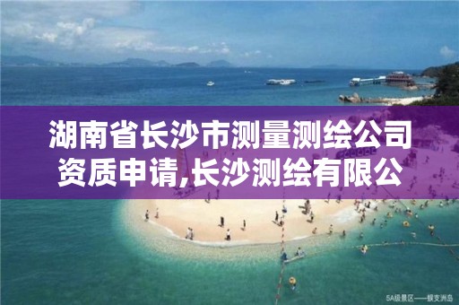 湖南省长沙市测量测绘公司资质申请,长沙测绘有限公司怎么样