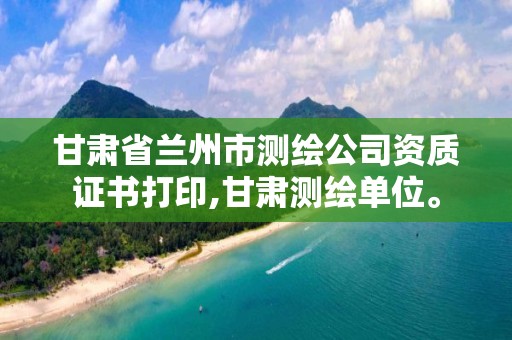 甘肃省兰州市测绘公司资质证书打印,甘肃测绘单位。