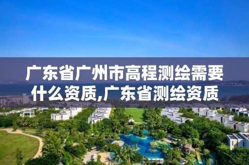 广东省广州市高程测绘需要什么资质,广东省测绘资质办理流程