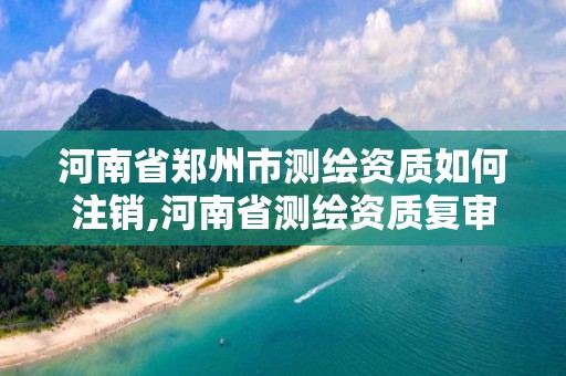 河南省郑州市测绘资质如何注销,河南省测绘资质复审换证