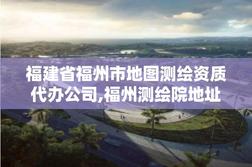 福建省福州市地图测绘资质代办公司,福州测绘院地址