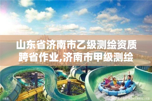 山东省济南市乙级测绘资质跨省作业,济南市甲级测绘资质单位